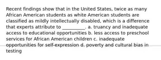 Recent findings show that in the United States, twice as many African American students as white American students are classified as mildly intellectually disabled, which is a difference that experts attribute to __________. a. truancy and inadequate access to educational opportunities b. less access to preschool services for African American children c. inadequate opportunities for self-expression d. poverty and cultural bias in testing