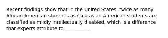 Recent findings show that in the United States, twice as many African American students as Caucasian American students are classified as mildly intellectually disabled, which is a difference that experts attribute to __________.