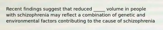 Recent findings suggest that reduced _____ volume in people with schizophrenia may reflect a combination of genetic and environmental factors contributing to the cause of schizophrenia