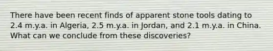 There have been recent finds of apparent stone tools dating to 2.4 m.y.a. in Algeria, 2.5 m.y.a. in Jordan, and 2.1 m.y.a. in China. What can we conclude from these discoveries?