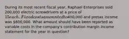 During its most recent fiscal year, Raphael Enterprises sold 200,000 electric screwdrivers at a price of 15 each. Fixed costs amounted to400,000 and pretax income was 600,000. What amount should have been reported as variable costs in the company's contribution margin income statement for the year in question?