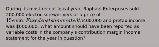 During its most recent fiscal year, Raphael Enterprises sold 200,000 electric screwdrivers at a price of 15 each. Fixed costs amounted to400,000 and pretax income was 600,000. What amount should have been reported as variable costs in the company's contribution margin <a href='https://www.questionai.com/knowledge/kCPMsnOwdm-income-statement' class='anchor-knowledge'>income statement</a> for the year in question?