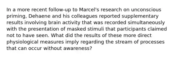 In a more recent follow-up to Marcel's research on unconscious priming, Dehaene and his colleagues reported supplementary results involving brain activity that was recorded simultaneously with the presentation of masked stimuli that participants claimed not to have seen. What did the results of these more direct physiological measures imply regarding the stream of processes that can occur without awareness?