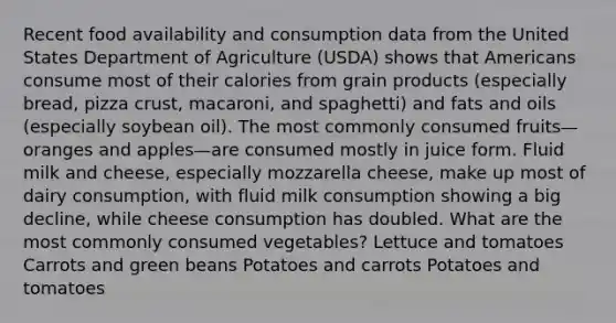 Recent food availability and consumption data from the United States Department of Agriculture (USDA) shows that Americans consume most of their calories from grain products (especially bread, pizza crust, macaroni, and spaghetti) and fats and oils (especially soybean oil). The most commonly consumed fruits—oranges and apples—are consumed mostly in juice form. Fluid milk and cheese, especially mozzarella cheese, make up most of dairy consumption, with fluid milk consumption showing a big decline, while cheese consumption has doubled. What are the most commonly consumed vegetables? Lettuce and tomatoes Carrots and green beans Potatoes and carrots Potatoes and tomatoes