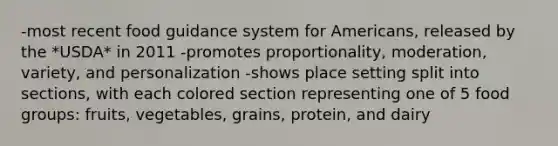 -most recent food guidance system for Americans, released by the *USDA* in 2011 -promotes proportionality, moderation, variety, and personalization -shows place setting split into sections, with each colored section representing one of 5 food groups: fruits, vegetables, grains, protein, and dairy