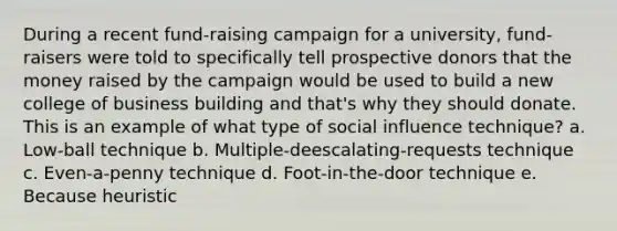 During a recent fund-raising campaign for a university, fund-raisers were told to specifically tell prospective donors that the money raised by the campaign would be used to build a new college of business building and that's why they should donate. This is an example of what type of social influence technique? a. Low-ball technique b. Multiple-deescalating-requests technique c. Even-a-penny technique d. Foot-in-the-door technique e. Because heuristic