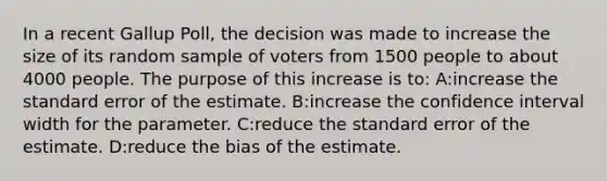 In a recent Gallup Poll, the decision was made to increase the size of its random sample of voters from 1500 people to about 4000 people. The purpose of this increase is to: A:increase the standard error of the estimate. B:increase the confidence interval width for the parameter. C:reduce the standard error of the estimate. D:reduce the bias of the estimate.