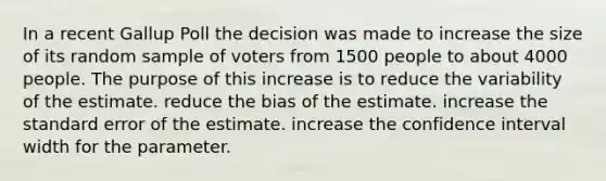 In a recent Gallup Poll the decision was made to increase the size of its random sample of voters from 1500 people to about 4000 people. The purpose of this increase is to reduce the variability of the estimate. reduce the bias of the estimate. increase the standard error of the estimate. increase the confidence interval width for the parameter.