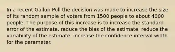 In a recent Gallup Poll the decision was made to increase the size of its random sample of voters from 1500 people to about 4000 people. The purpose of this increase is to increase the standard error of the estimate. reduce the bias of the estimate. reduce the variability of the estimate. increase the confidence interval width for the parameter.