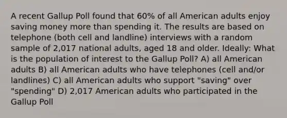 A recent Gallup Poll found that 60% of all American adults enjoy saving money <a href='https://www.questionai.com/knowledge/keWHlEPx42-more-than' class='anchor-knowledge'>more than</a> spending it. The results are based on telephone (both cell and landline) interviews with a random sample of 2,017 national adults, aged 18 and older. Ideally: What is the population of interest to the Gallup Poll? A) all American adults B) all American adults who have telephones (cell and/or landlines) C) all American adults who support "saving" over "spending" D) 2,017 American adults who participated in the Gallup Poll