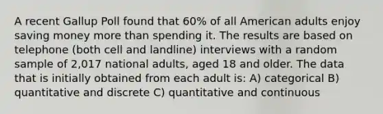 A recent Gallup Poll found that 60% of all American adults enjoy saving money more than spending it. The results are based on telephone (both cell and landline) interviews with a random sample of 2,017 national adults, aged 18 and older. The data that is initially obtained from each adult is: A) categorical B) quantitative and discrete C) quantitative and continuous