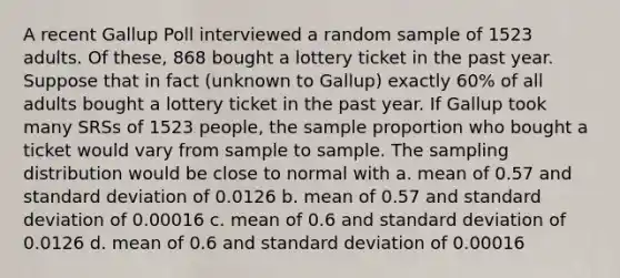 A recent Gallup Poll interviewed a random sample of 1523 adults. Of these, 868 bought a lottery ticket in the past year. Suppose that in fact (unknown to Gallup) exactly 60% of all adults bought a lottery ticket in the past year. If Gallup took many SRSs of 1523 people, the sample proportion who bought a ticket would vary from sample to sample. The sampling distribution would be close to normal with a. mean of 0.57 and standard deviation of 0.0126 b. mean of 0.57 and standard deviation of 0.00016 c. mean of 0.6 and standard deviation of 0.0126 d. mean of 0.6 and standard deviation of 0.00016