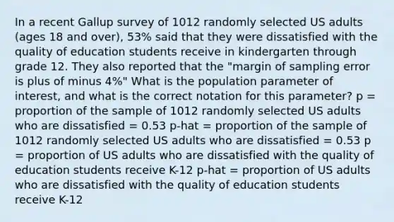 In a recent Gallup survey of 1012 randomly selected US adults (ages 18 and over), 53% said that they were dissatisfied with the quality of education students receive in kindergarten through grade 12. They also reported that the "margin of sampling error is plus of minus 4%" What is the population parameter of interest, and what is the correct notation for this parameter? p = proportion of the sample of 1012 randomly selected US adults who are dissatisfied = 0.53 p-hat = proportion of the sample of 1012 randomly selected US adults who are dissatisfied = 0.53 p = proportion of US adults who are dissatisfied with the quality of education students receive K-12 p-hat = proportion of US adults who are dissatisfied with the quality of education students receive K-12