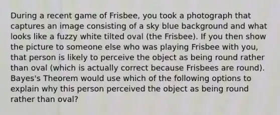 During a recent game of Frisbee, you took a photograph that captures an image consisting of a sky blue background and what looks like a fuzzy white tilted oval (the Frisbee). If you then show the picture to someone else who was playing Frisbee with you, that person is likely to perceive the object as being round rather than oval (which is actually correct because Frisbees are round). Bayes's Theorem would use which of the following options to explain why this person perceived the object as being round rather than oval?