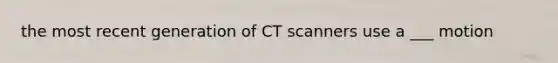 the most recent generation of CT scanners use a ___ motion