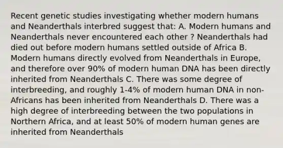 Recent genetic studies investigating whether modern humans and Neanderthals interbred suggest that: A. Modern humans and Neanderthals never encountered each other ? Neanderthals had died out before modern humans settled outside of Africa B. Modern humans directly evolved from Neanderthals in Europe, and therefore over 90% of modern human DNA has been directly inherited from Neanderthals C. There was some degree of interbreeding, and roughly 1-4% of modern human DNA in non-Africans has been inherited from Neanderthals D. There was a high degree of interbreeding between the two populations in Northern Africa, and at least 50% of modern human genes are inherited from Neanderthals