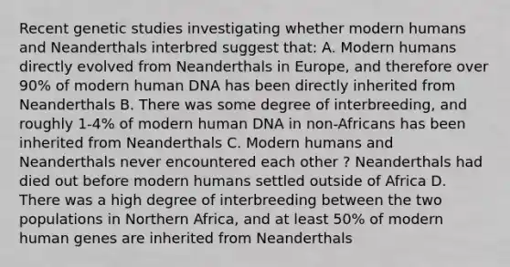 Recent genetic studies investigating whether modern humans and Neanderthals interbred suggest that: A. Modern humans directly evolved from Neanderthals in Europe, and therefore over 90% of modern human DNA has been directly inherited from Neanderthals B. There was some degree of interbreeding, and roughly 1-4% of modern human DNA in non-Africans has been inherited from Neanderthals C. Modern humans and Neanderthals never encountered each other ? Neanderthals had died out before modern humans settled outside of Africa D. There was a high degree of interbreeding between the two populations in Northern Africa, and at least 50% of modern human genes are inherited from Neanderthals