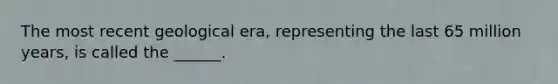 The most recent geological era, representing the last 65 million years, is called the ______.