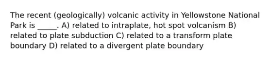 The recent (geologically) volcanic activity in Yellowstone National Park is _____. A) related to intraplate, hot spot volcanism B) related to plate subduction C) related to a transform plate boundary D) related to a divergent plate boundary