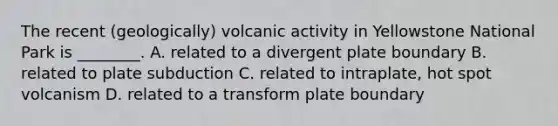 The recent (geologically) volcanic activity in Yellowstone National Park is ________. A. related to a divergent plate boundary B. related to plate subduction C. related to intraplate, hot spot volcanism D. related to a transform plate boundary