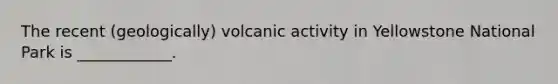 The recent (geologically) volcanic activity in Yellowstone National Park is ____________.
