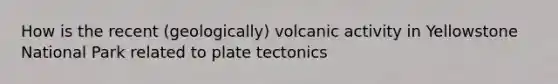 How is the recent (geologically) volcanic activity in Yellowstone National Park related to plate tectonics