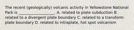 The recent (geologically) volcanic activity in Yellowstone National Park is ___________________. A. related to plate subduction B. related to a divergent plate boundary C. related to a transform plate boundary D. related to intraplate, hot spot volcanism