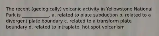 The recent (geologically) volcanic activity in Yellowstone National Park is ____________. a. related to plate subduction b. related to a divergent plate boundary c. related to a transform plate boundary d. related to intraplate, hot spot volcanism