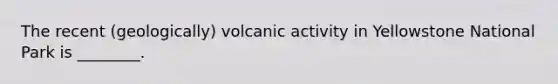 The recent (geologically) volcanic activity in Yellowstone National Park is ________.