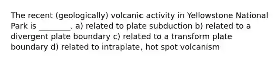 The recent (geologically) volcanic activity in Yellowstone National Park is ________. a) related to plate subduction b) related to a divergent plate boundary c) related to a transform plate boundary d) related to intraplate, hot spot volcanism