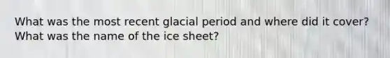 What was the most recent glacial period and where did it cover? What was the name of the ice sheet?