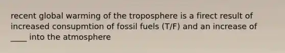 recent global warming of the troposphere is a firect result of increased consupmtion of fossil fuels (T/F) and an increase of ____ into the atmosphere