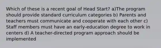 Which of these is a recent goal of Head Start? a)The program should provide standard curriculum categories b) Parents and teachers must communicate and cooperate with each other c) Staff members must have an early-education degree to work in centers d) A teacher-directed program approach should be implemented