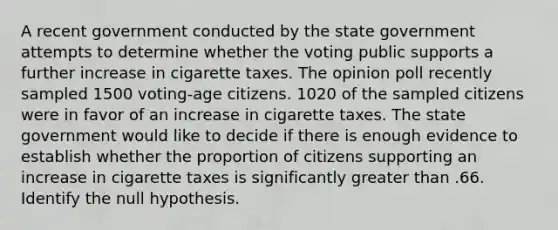 A recent government conducted by the state government attempts to determine whether the voting public supports a further increase in cigarette taxes. The opinion poll recently sampled 1500 voting-age citizens. 1020 of the sampled citizens were in favor of an increase in cigarette taxes. The state government would like to decide if there is enough evidence to establish whether the proportion of citizens supporting an increase in cigarette taxes is significantly greater than .66. Identify the null hypothesis.