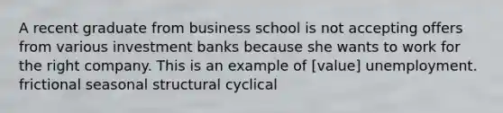 A recent graduate from business school is not accepting offers from various investment banks because she wants to work for the right company. This is an example of [value] unemployment. frictional seasonal structural cyclical