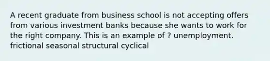 A recent graduate from business school is not accepting offers from various investment banks because she wants to work for the right company. This is an example of ? unemployment. frictional seasonal structural cyclical