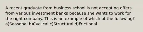 A recent graduate from business school is not accepting offers from various investment banks because she wants to work for the right company. This is an example of which of the following?a)Seasonal b)Cyclical c)Structural d)Frictional