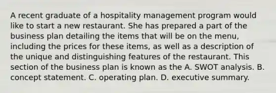 A recent graduate of a hospitality management program would like to start a new restaurant. She has prepared a part of the business plan detailing the items that will be on the menu, including the prices for these items, as well as a description of the unique and distinguishing features of the restaurant. This section of the business plan is known as the A. SWOT analysis. B. concept statement. C. operating plan. D. executive summary.