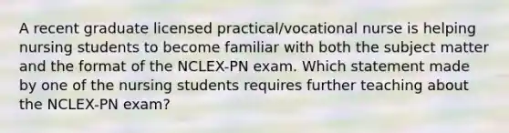 A recent graduate licensed practical/vocational nurse is helping nursing students to become familiar with both the subject matter and the format of the NCLEX-PN exam. Which statement made by one of the nursing students requires further teaching about the NCLEX-PN exam?