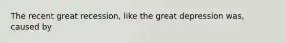 The recent great recession, like the great depression was, caused by