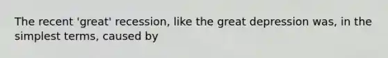 The recent 'great' recession, like the great depression was, in the simplest terms, caused by