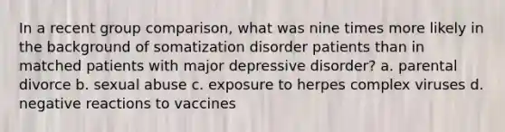 In a recent group comparison, what was nine times more likely in the background of somatization disorder patients than in matched patients with major depressive disorder? a. parental divorce b. sexual abuse c. exposure to herpes complex viruses d. negative reactions to vaccines