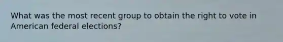 What was the most recent group to obtain <a href='https://www.questionai.com/knowledge/kr9tEqZQot-the-right-to-vote' class='anchor-knowledge'>the right to vote</a> in American federal elections?