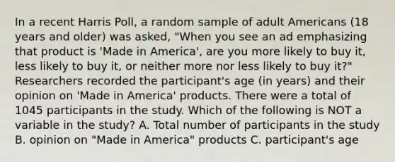 In a recent Harris Poll, a random sample of adult Americans (18 years and older) was asked, "When you see an ad emphasizing that product is 'Made in America', are you more likely to buy it, less likely to buy it, or neither more nor less likely to buy it?" Researchers recorded the participant's age (in years) and their opinion on 'Made in America' products. There were a total of 1045 participants in the study. Which of the following is NOT a variable in the study? A. Total number of participants in the study B. opinion on "Made in America" products C. participant's age