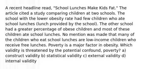 A recent headline read, "School Lunches Make Kids Fat." The article cited a study comparing children at two schools. The school with the lower obesity rate had few children who ate school lunches (lunch provided by the school). The other school had a greater percentage of obese children and most of these children ate school lunches. No mention was made that many of the children who eat school lunches are low-income children who receive free lunches. Poverty is a major factor in obesity. Which validity is threatened by the potential confound, poverty? a) construct validity b) statistical validity c) external validity d) internal validity