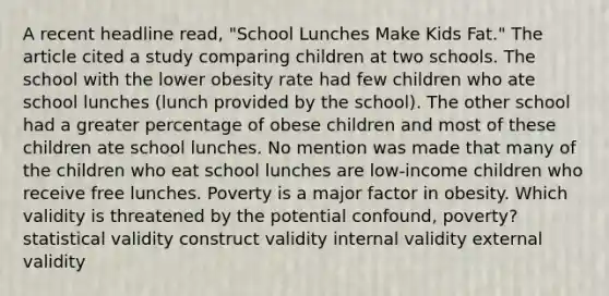 A recent headline read, "School Lunches Make Kids Fat." The article cited a study comparing children at two schools. The school with the lower obesity rate had few children who ate school lunches (lunch provided by the school). The other school had a greater percentage of obese children and most of these children ate school lunches. No mention was made that many of the children who eat school lunches are low-income children who receive free lunches. Poverty is a major factor in obesity. Which validity is threatened by the potential confound, poverty? statistical validity construct validity internal validity external validity