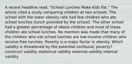 A recent headline read, "School Lunches Make Kids Fat." The article cited a study comparing children at two schools. The school with the lower obesity rate had few children who ate school lunches (lunch provided by the school). The other school had a greater percentage of obese children and most of these children ate school lunches. No mention was made that many of the children who eat school lunches are low-income children who receive free lunches. Poverty is a major factor in obesity. Which validity is threatened by the potential confound, poverty? construct validity statistical validity external validity internal validity