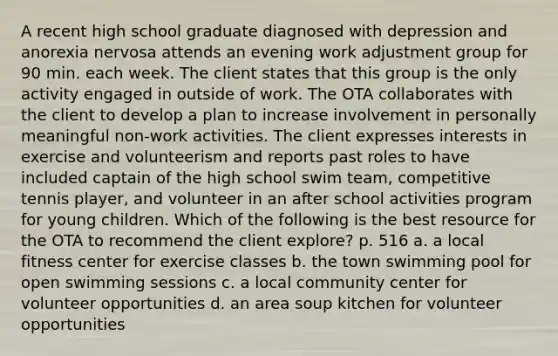 A recent high school graduate diagnosed with depression and anorexia nervosa attends an evening work adjustment group for 90 min. each week. The client states that this group is the only activity engaged in outside of work. The OTA collaborates with the client to develop a plan to increase involvement in personally meaningful non-work activities. The client expresses interests in exercise and volunteerism and reports past roles to have included captain of the high school swim team, competitive tennis player, and volunteer in an after school activities program for young children. Which of the following is the best resource for the OTA to recommend the client explore? p. 516 a. a local fitness center for exercise classes b. the town swimming pool for open swimming sessions c. a local community center for volunteer opportunities d. an area soup kitchen for volunteer opportunities