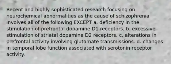 ​Recent and highly sophisticated research focusing on neurochemical abnormalities as the cause of schizophrenia involves all of the following EXCEPT a. ​deficiency in the stimulation of prefrontal dopamine D1 receptors. b. ​excessive stimulation of striatal dopamine D2 receptors. ​c. alterations in prefrontal activity involving glutamate transmissions. ​d. changes in temporal lobe function associated with serotonin receptor activity.