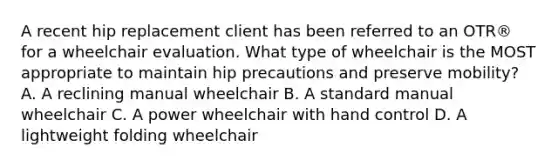 A recent hip replacement client has been referred to an OTR® for a wheelchair evaluation. What type of wheelchair is the MOST appropriate to maintain hip precautions and preserve mobility? A. A reclining manual wheelchair B. A standard manual wheelchair C. A power wheelchair with hand control D. A lightweight folding wheelchair